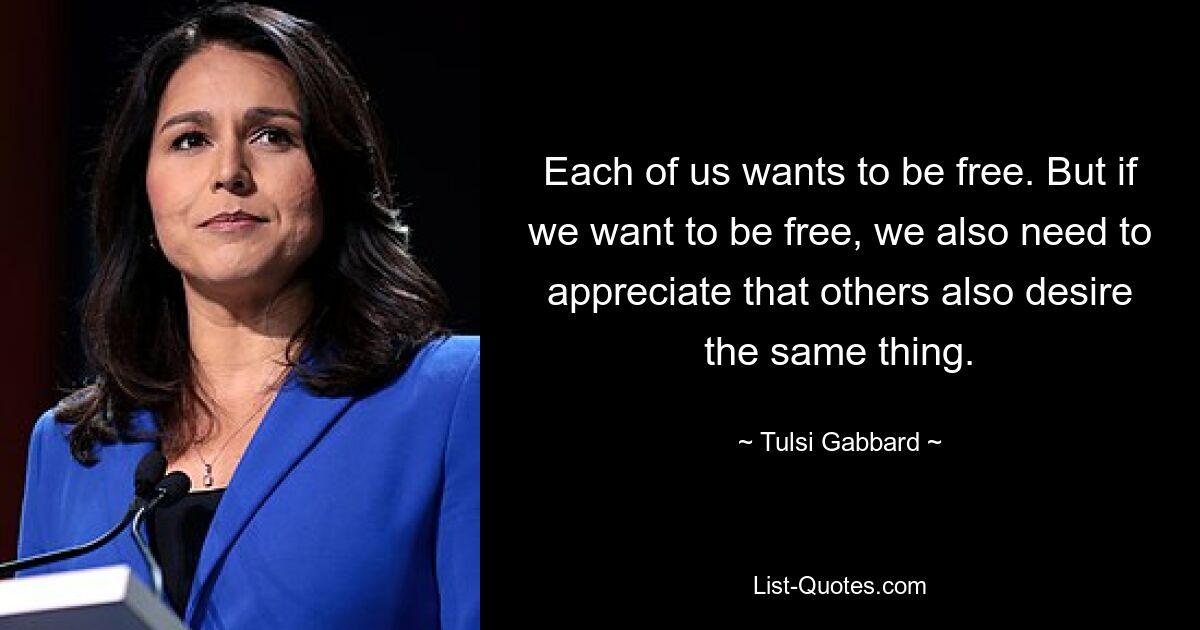 Each of us wants to be free. But if we want to be free, we also need to appreciate that others also desire the same thing. — © Tulsi Gabbard