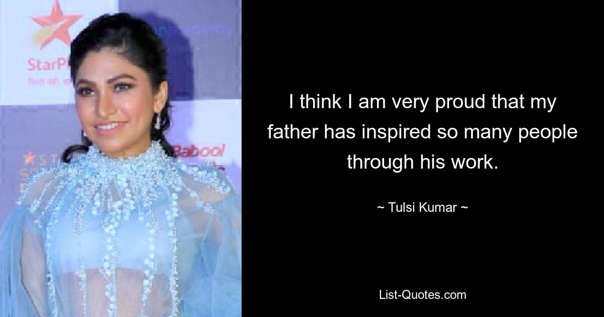 I think I am very proud that my father has inspired so many people through his work. — © Tulsi Kumar