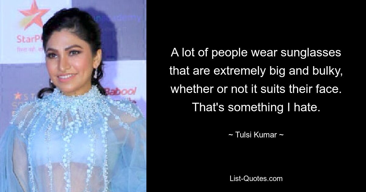 A lot of people wear sunglasses that are extremely big and bulky, whether or not it suits their face. That's something I hate. — © Tulsi Kumar