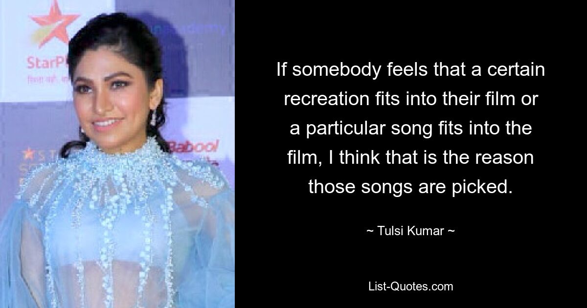 If somebody feels that a certain recreation fits into their film or a particular song fits into the film, I think that is the reason those songs are picked. — © Tulsi Kumar