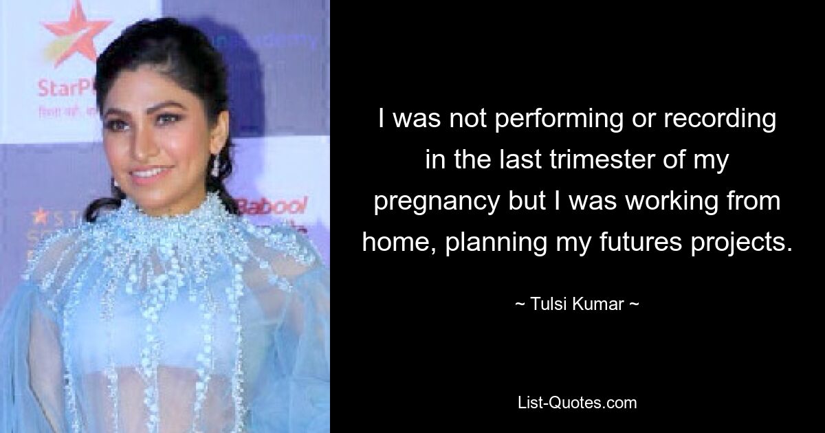 I was not performing or recording in the last trimester of my pregnancy but I was working from home, planning my futures projects. — © Tulsi Kumar