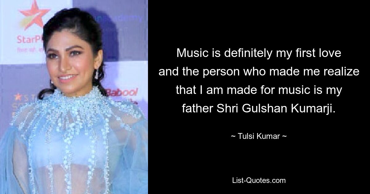 Music is definitely my first love and the person who made me realize that I am made for music is my father Shri Gulshan Kumarji. — © Tulsi Kumar