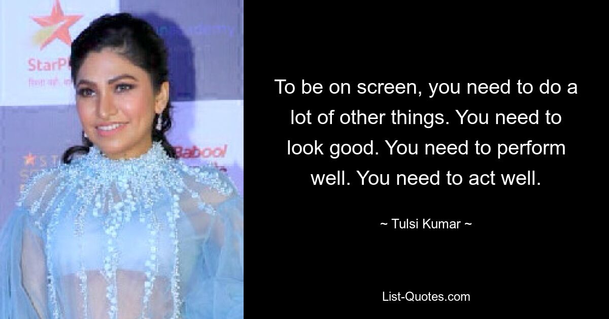 To be on screen, you need to do a lot of other things. You need to look good. You need to perform well. You need to act well. — © Tulsi Kumar