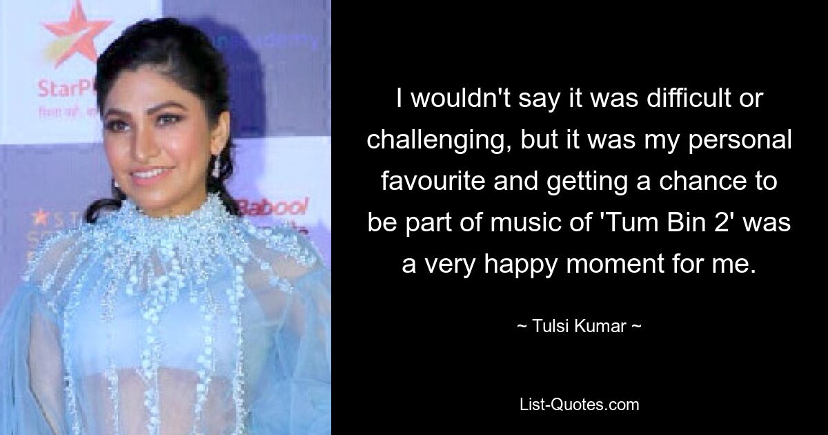 I wouldn't say it was difficult or challenging, but it was my personal favourite and getting a chance to be part of music of 'Tum Bin 2' was a very happy moment for me. — © Tulsi Kumar