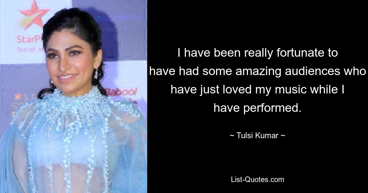 I have been really fortunate to have had some amazing audiences who have just loved my music while I have performed. — © Tulsi Kumar