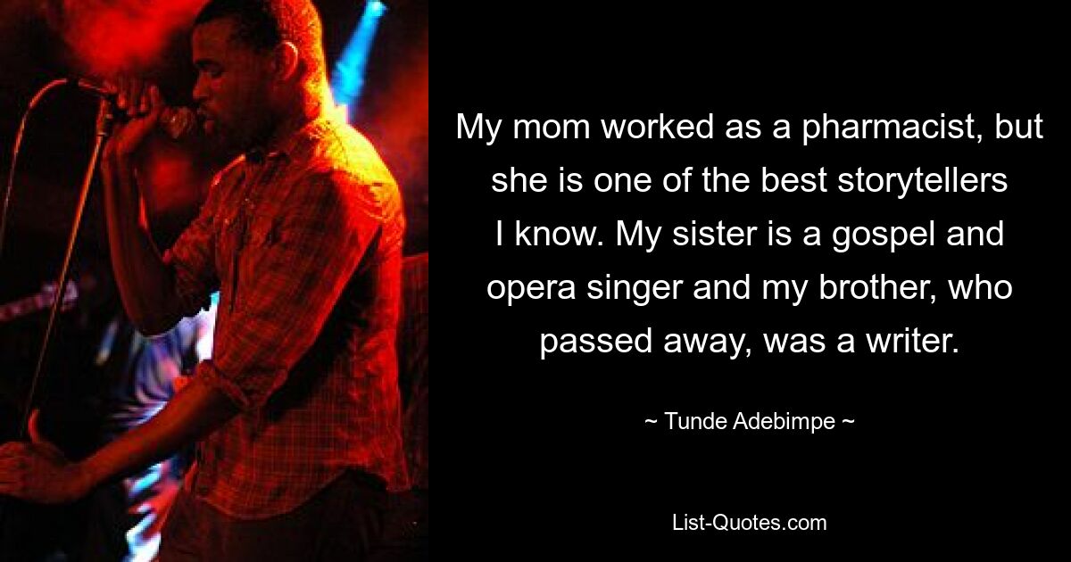 My mom worked as a pharmacist, but she is one of the best storytellers I know. My sister is a gospel and opera singer and my brother, who passed away, was a writer. — © Tunde Adebimpe