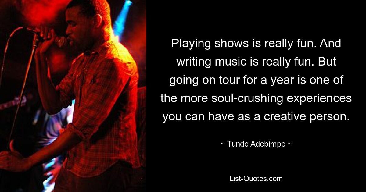 Playing shows is really fun. And writing music is really fun. But going on tour for a year is one of the more soul-crushing experiences you can have as a creative person. — © Tunde Adebimpe