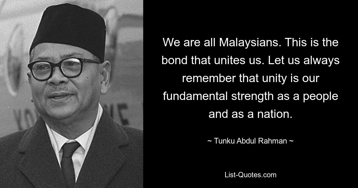 We are all Malaysians. This is the bond that unites us. Let us always remember that unity is our fundamental strength as a people and as a nation. — © Tunku Abdul Rahman