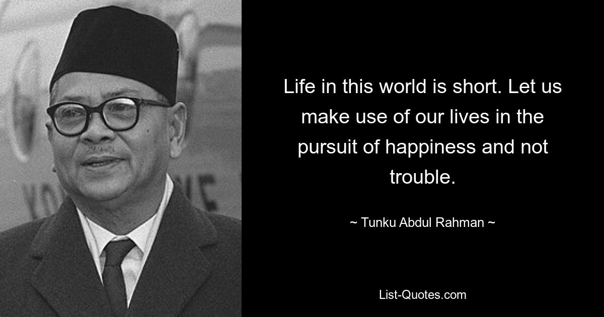 Life in this world is short. Let us make use of our lives in the pursuit of happiness and not trouble. — © Tunku Abdul Rahman