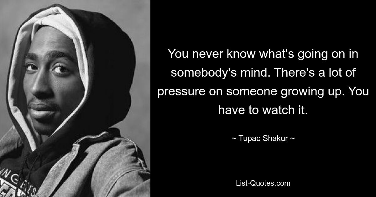 You never know what's going on in somebody's mind. There's a lot of pressure on someone growing up. You have to watch it. — © Tupac Shakur