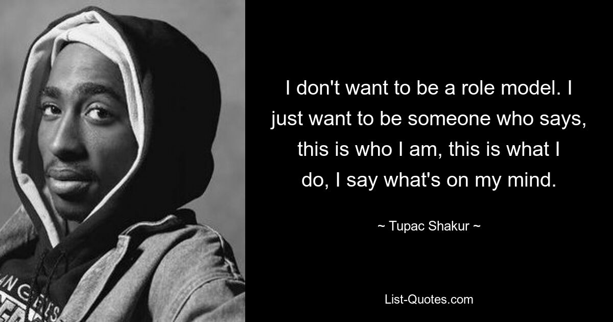 I don't want to be a role model. I just want to be someone who says, this is who I am, this is what I do, I say what's on my mind. — © Tupac Shakur