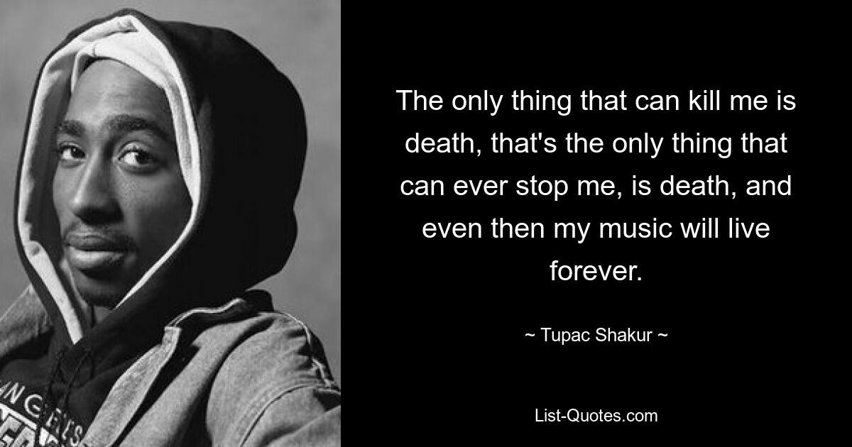 The only thing that can kill me is death, that's the only thing that can ever stop me, is death, and even then my music will live forever. — © Tupac Shakur