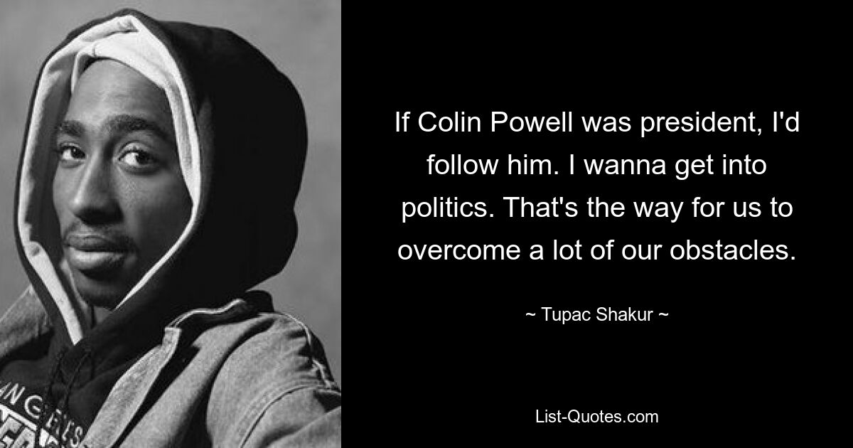 If Colin Powell was president, I'd follow him. I wanna get into politics. That's the way for us to overcome a lot of our obstacles. — © Tupac Shakur