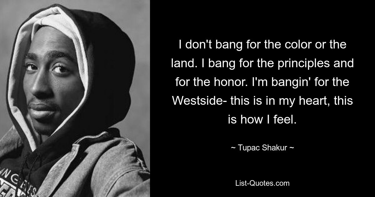 I don't bang for the color or the land. I bang for the principles and for the honor. I'm bangin' for the Westside- this is in my heart, this is how I feel. — © Tupac Shakur