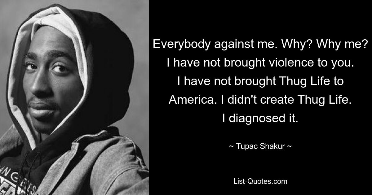 Everybody against me. Why? Why me? I have not brought violence to you. I have not brought Thug Life to America. I didn't create Thug Life. I diagnosed it. — © Tupac Shakur