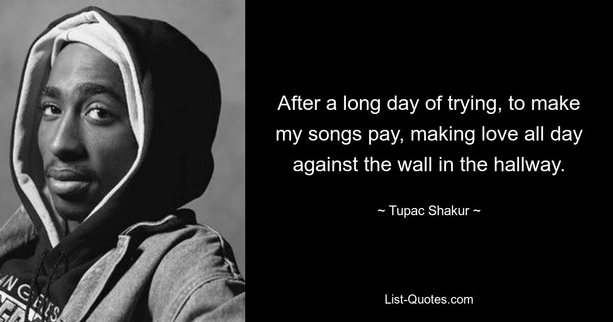 After a long day of trying, to make my songs pay, making love all day against the wall in the hallway. — © Tupac Shakur