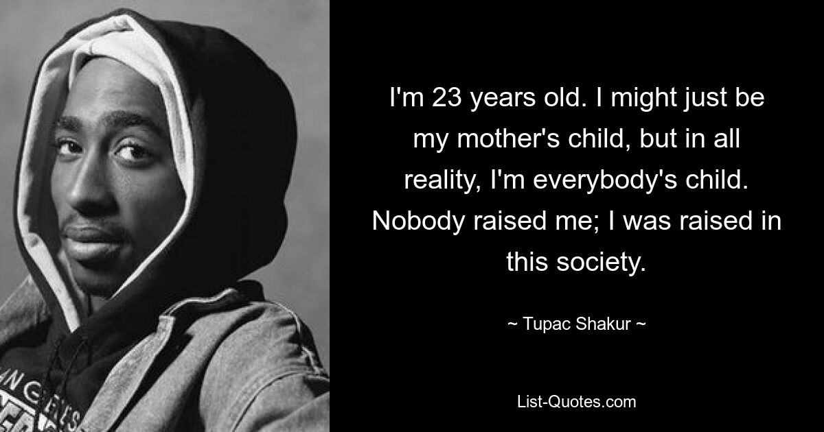 I'm 23 years old. I might just be my mother's child, but in all reality, I'm everybody's child. Nobody raised me; I was raised in this society. — © Tupac Shakur