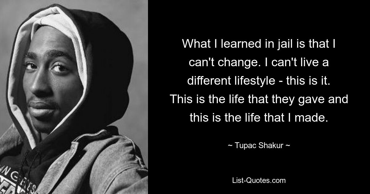 What I learned in jail is that I can't change. I can't live a different lifestyle - this is it. This is the life that they gave and this is the life that I made. — © Tupac Shakur