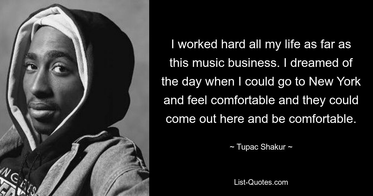 I worked hard all my life as far as this music business. I dreamed of the day when I could go to New York and feel comfortable and they could come out here and be comfortable. — © Tupac Shakur