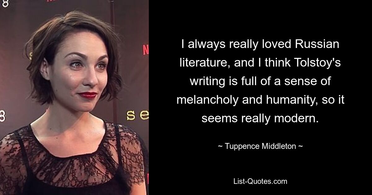 I always really loved Russian literature, and I think Tolstoy's writing is full of a sense of melancholy and humanity, so it seems really modern. — © Tuppence Middleton