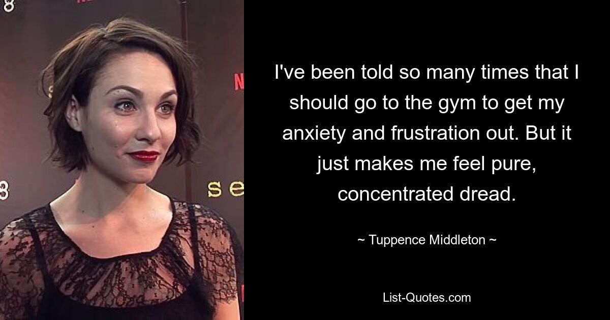 I've been told so many times that I should go to the gym to get my anxiety and frustration out. But it just makes me feel pure, concentrated dread. — © Tuppence Middleton