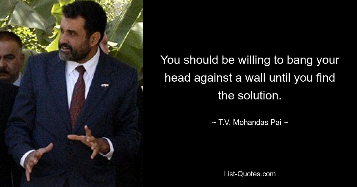 You should be willing to bang your head against a wall until you find the solution. — © T.V. Mohandas Pai