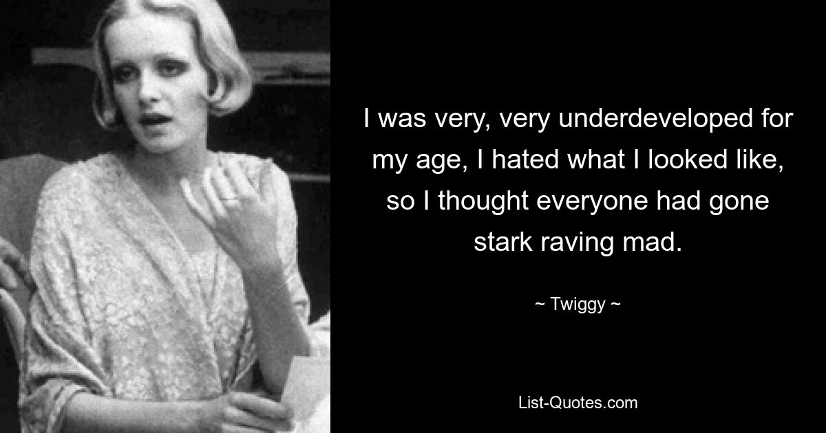 I was very, very underdeveloped for my age, I hated what I looked like, so I thought everyone had gone stark raving mad. — © Twiggy