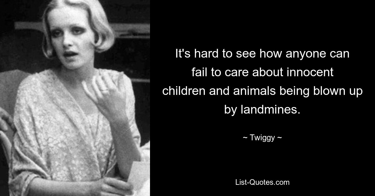 It's hard to see how anyone can fail to care about innocent children and animals being blown up by landmines. — © Twiggy