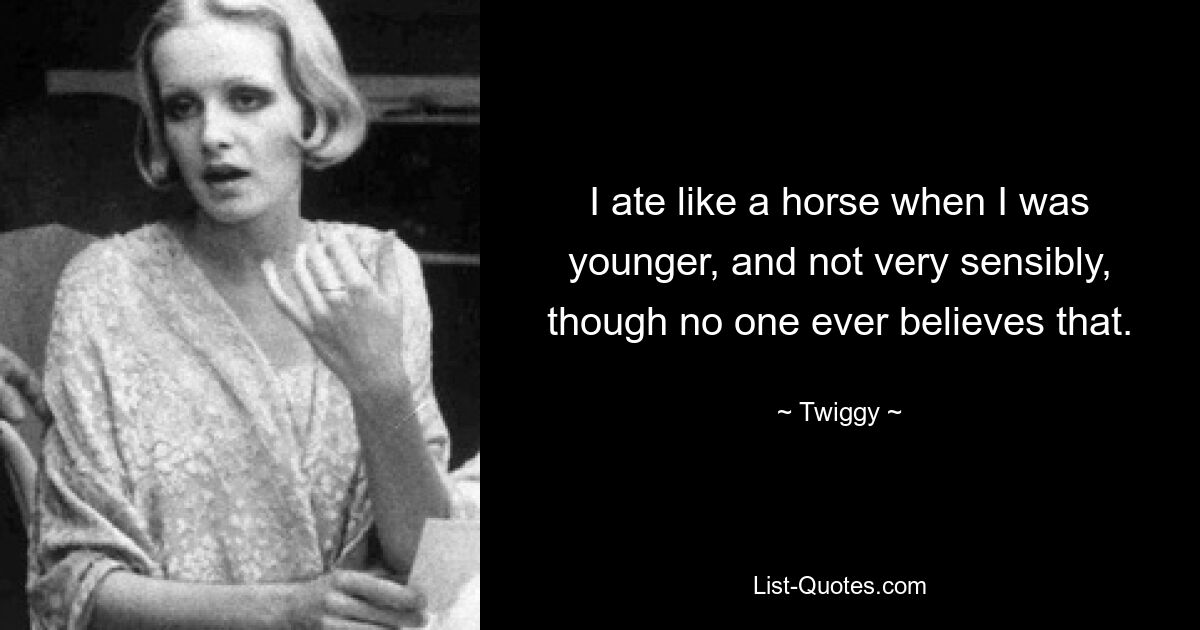 I ate like a horse when I was younger, and not very sensibly, though no one ever believes that. — © Twiggy