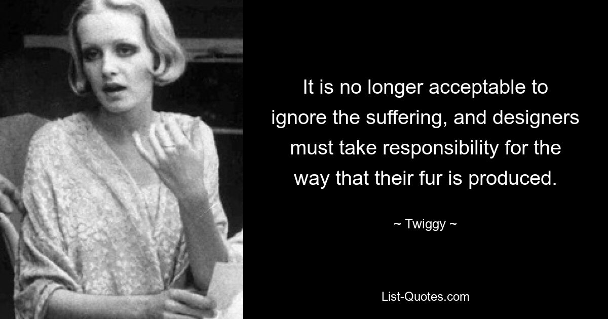 It is no longer acceptable to ignore the suffering, and designers must take responsibility for the way that their fur is produced. — © Twiggy