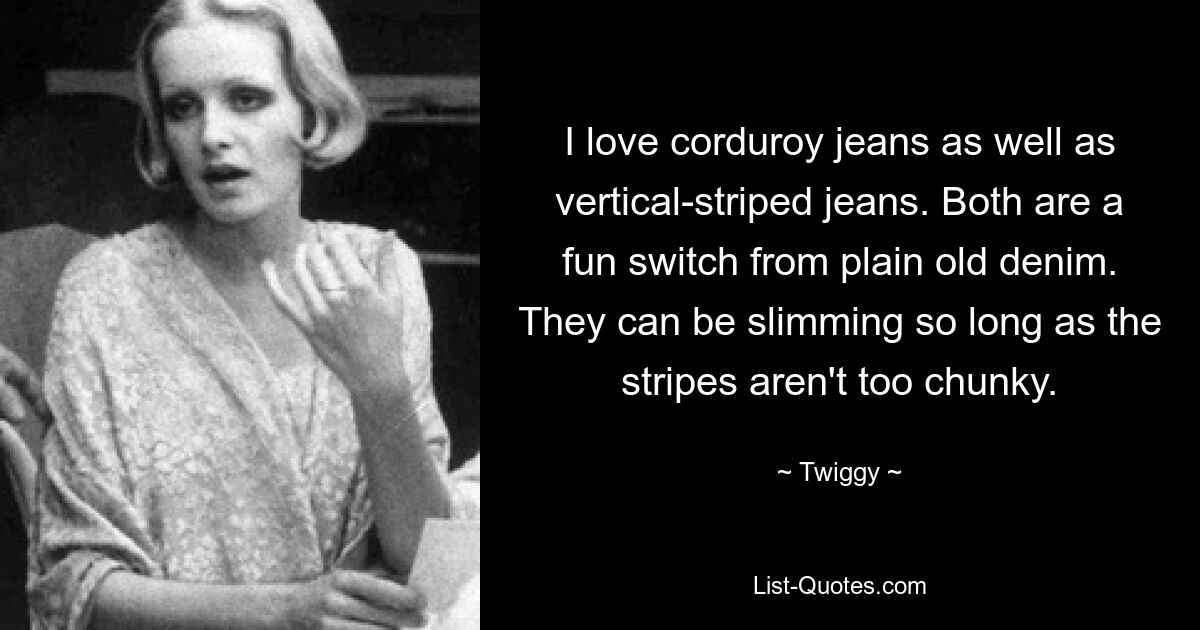 I love corduroy jeans as well as vertical-striped jeans. Both are a fun switch from plain old denim. They can be slimming so long as the stripes aren't too chunky. — © Twiggy