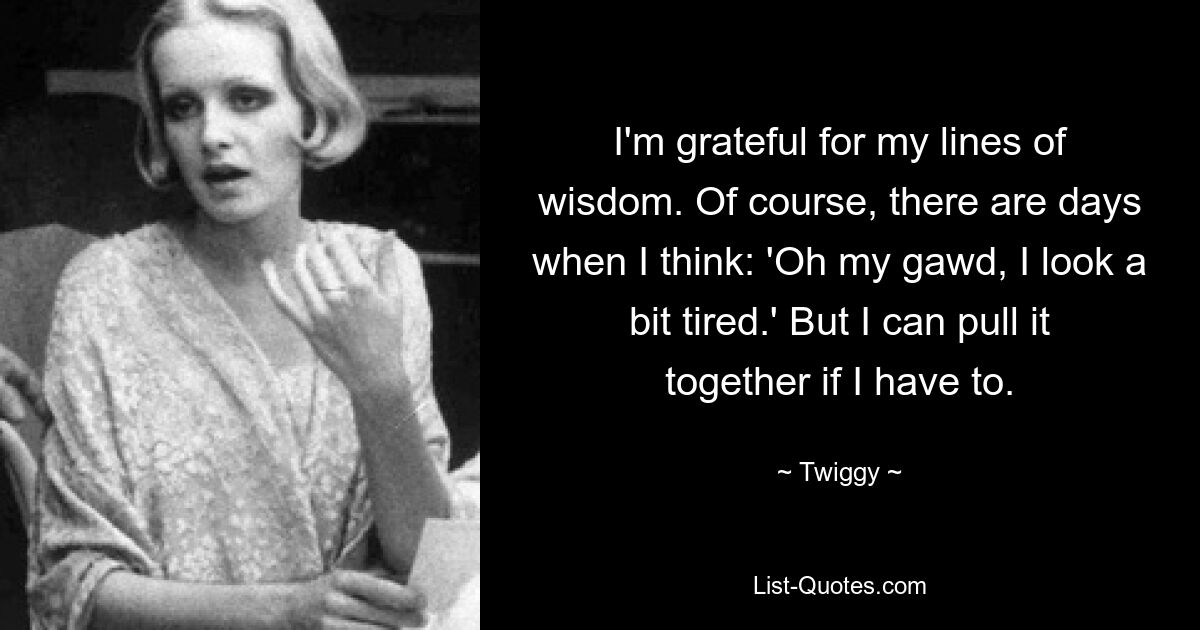 I'm grateful for my lines of wisdom. Of course, there are days when I think: 'Oh my gawd, I look a bit tired.' But I can pull it together if I have to. — © Twiggy