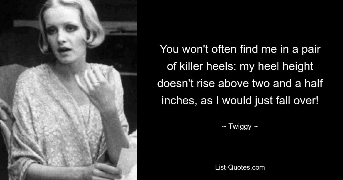 You won't often find me in a pair of killer heels: my heel height doesn't rise above two and a half inches, as I would just fall over! — © Twiggy