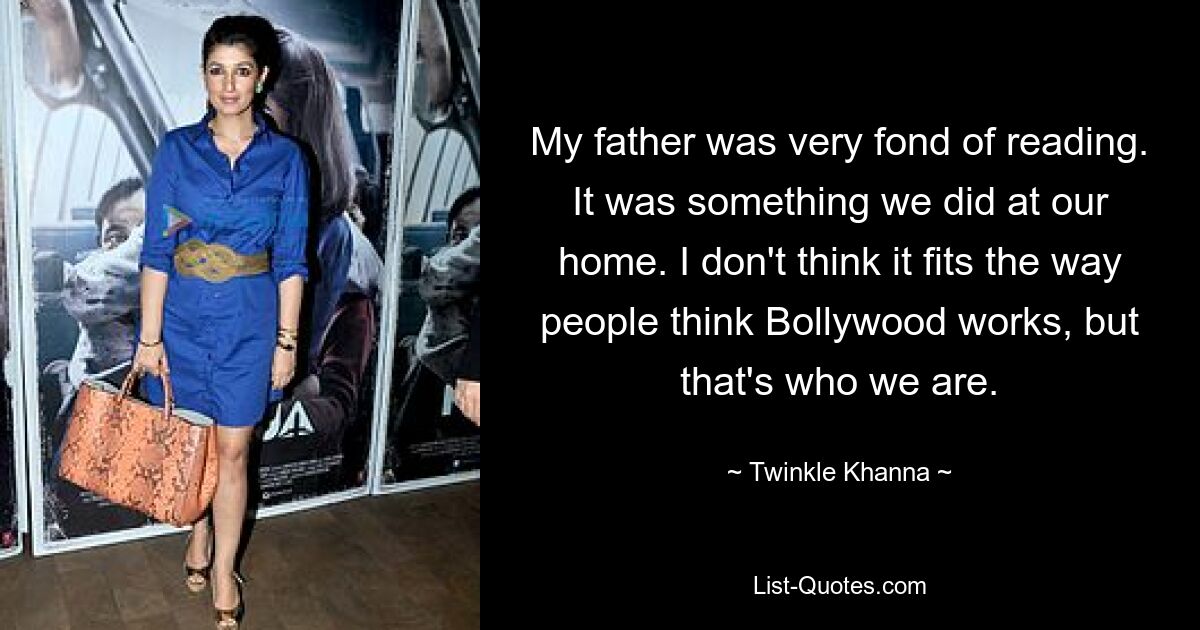 My father was very fond of reading. It was something we did at our home. I don't think it fits the way people think Bollywood works, but that's who we are. — © Twinkle Khanna