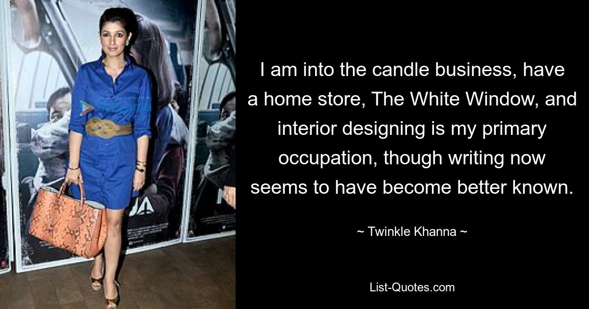 I am into the candle business, have a home store, The White Window, and interior designing is my primary occupation, though writing now seems to have become better known. — © Twinkle Khanna