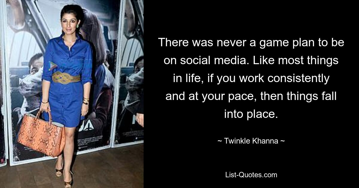 There was never a game plan to be on social media. Like most things in life, if you work consistently and at your pace, then things fall into place. — © Twinkle Khanna