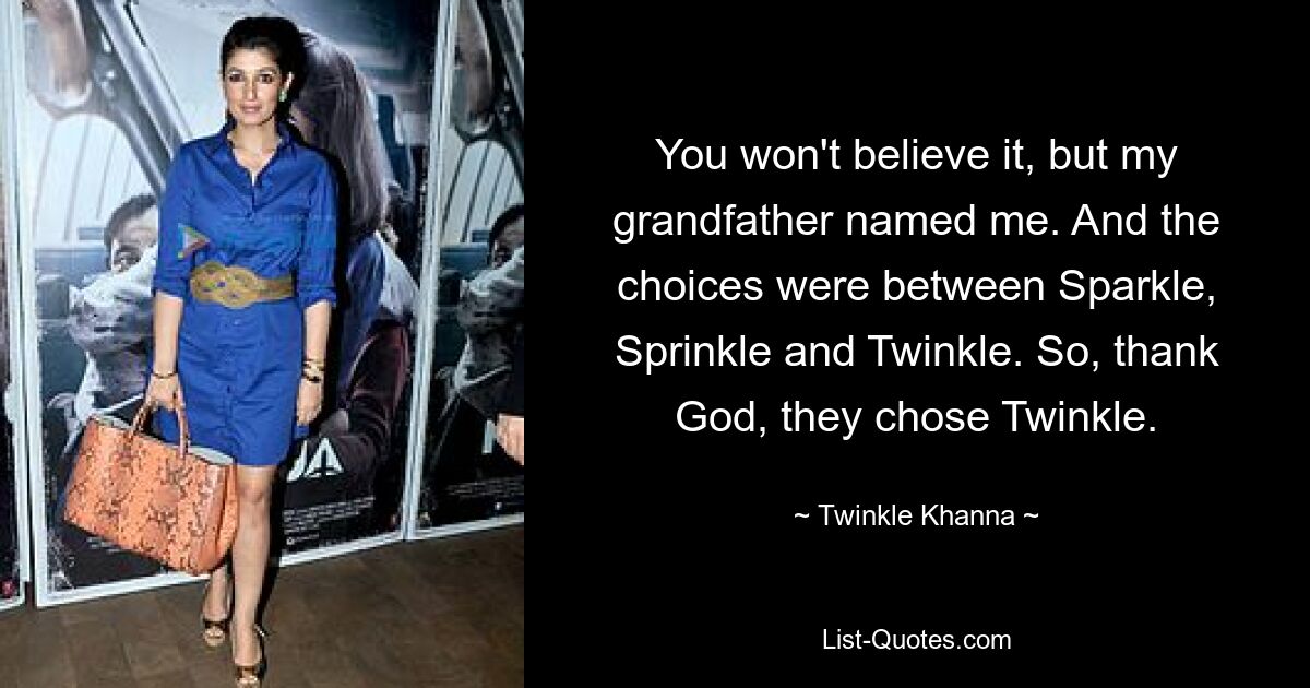 You won't believe it, but my grandfather named me. And the choices were between Sparkle, Sprinkle and Twinkle. So, thank God, they chose Twinkle. — © Twinkle Khanna