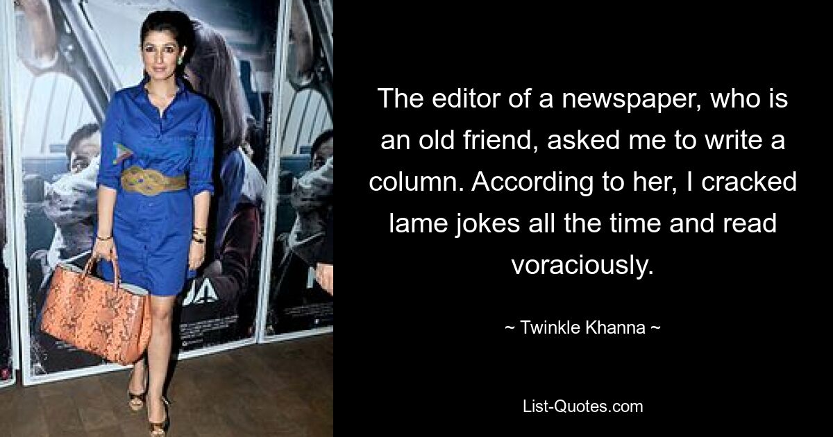 The editor of a newspaper, who is an old friend, asked me to write a column. According to her, I cracked lame jokes all the time and read voraciously. — © Twinkle Khanna