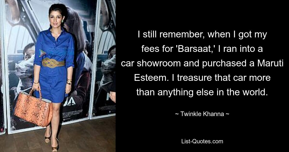 I still remember, when I got my fees for 'Barsaat,' I ran into a car showroom and purchased a Maruti Esteem. I treasure that car more than anything else in the world. — © Twinkle Khanna