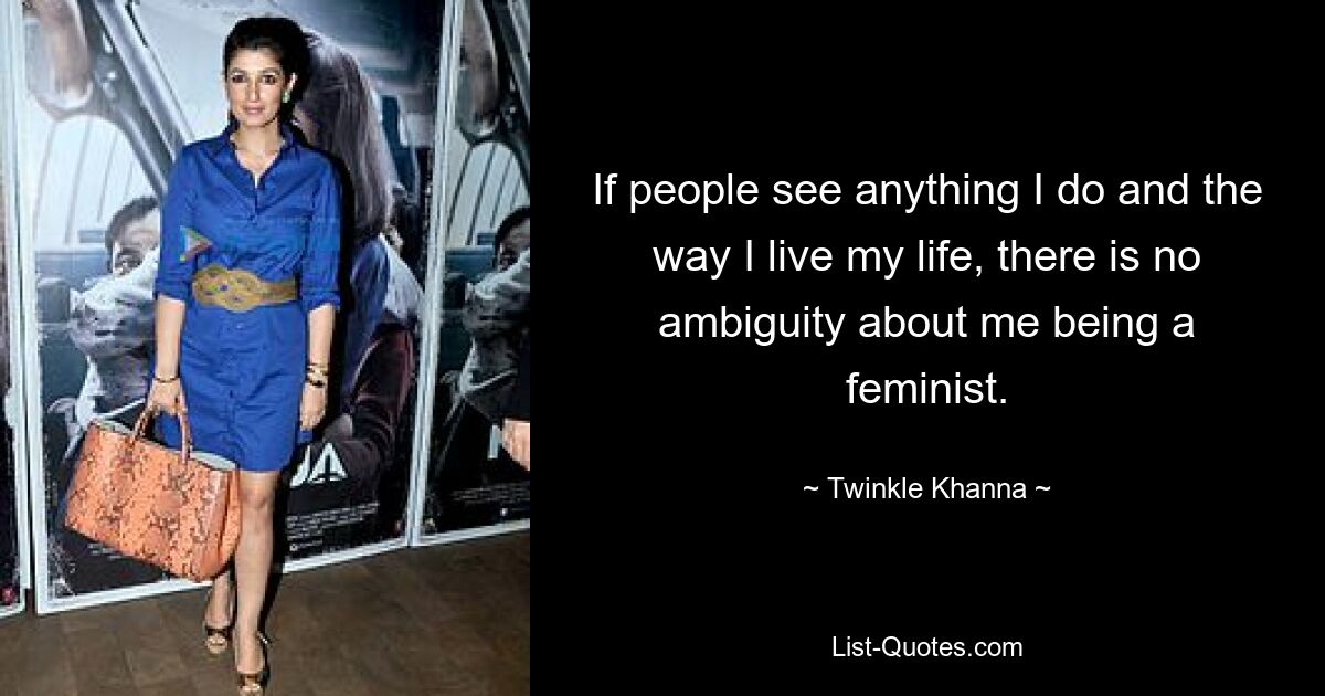 If people see anything I do and the way I live my life, there is no ambiguity about me being a feminist. — © Twinkle Khanna