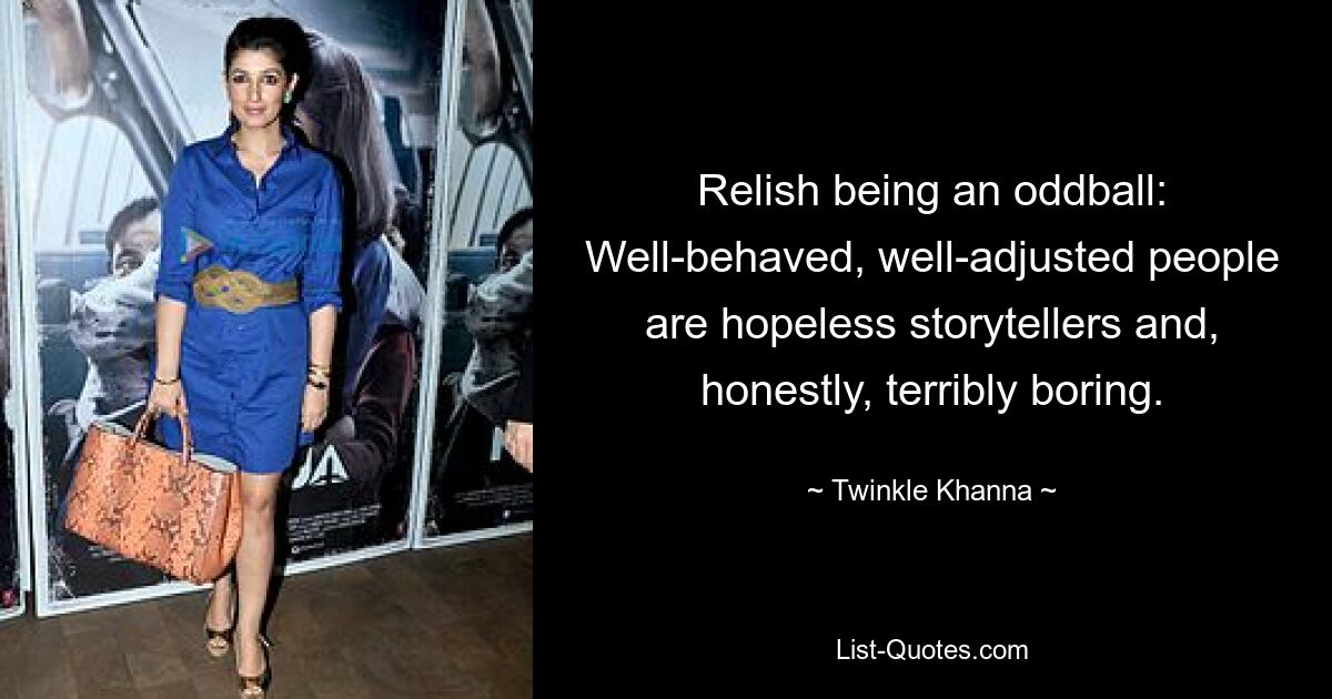 Relish being an oddball: Well-behaved, well-adjusted people are hopeless storytellers and, honestly, terribly boring. — © Twinkle Khanna