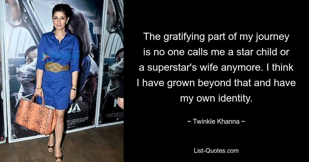 The gratifying part of my journey is no one calls me a star child or a superstar's wife anymore. I think I have grown beyond that and have my own identity. — © Twinkle Khanna