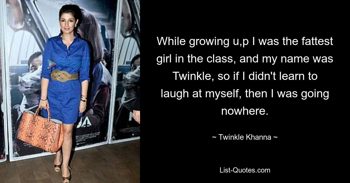 While growing u,p I was the fattest girl in the class, and my name was Twinkle, so if I didn't learn to laugh at myself, then I was going nowhere. — © Twinkle Khanna