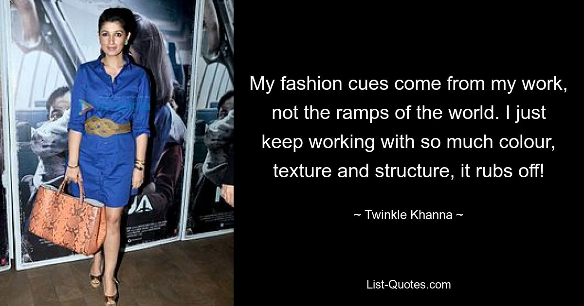 My fashion cues come from my work, not the ramps of the world. I just keep working with so much colour, texture and structure, it rubs off! — © Twinkle Khanna