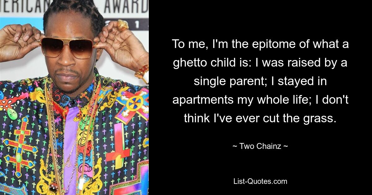 To me, I'm the epitome of what a ghetto child is: I was raised by a single parent; I stayed in apartments my whole life; I don't think I've ever cut the grass. — © Two Chainz