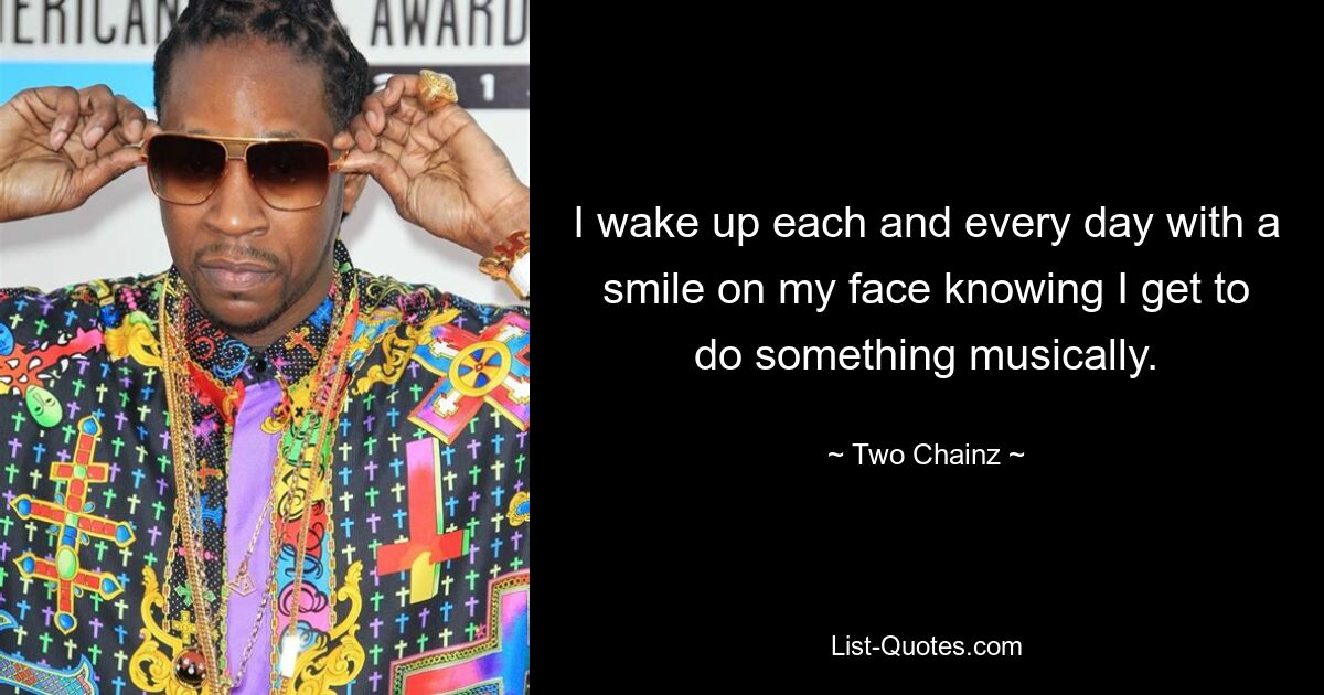 I wake up each and every day with a smile on my face knowing I get to do something musically. — © Two Chainz