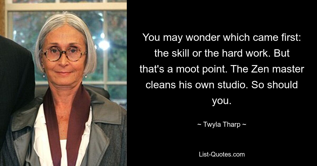 You may wonder which came first: the skill or the hard work. But that's a moot point. The Zen master cleans his own studio. So should you. — © Twyla Tharp