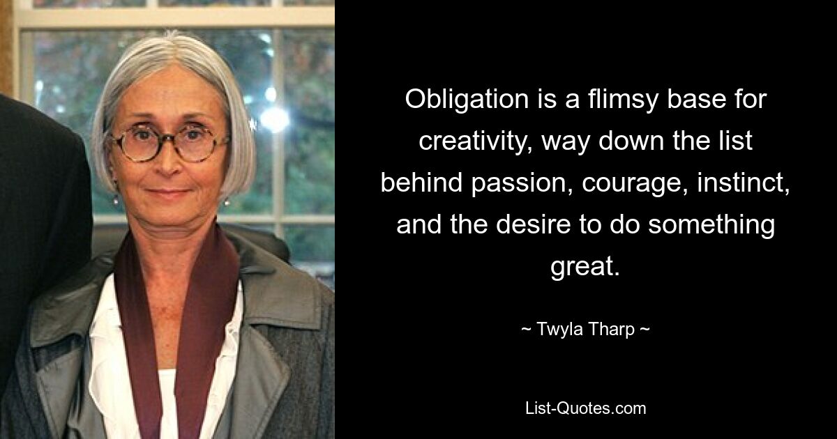 Obligation is a flimsy base for creativity, way down the list behind passion, courage, instinct, and the desire to do something great. — © Twyla Tharp