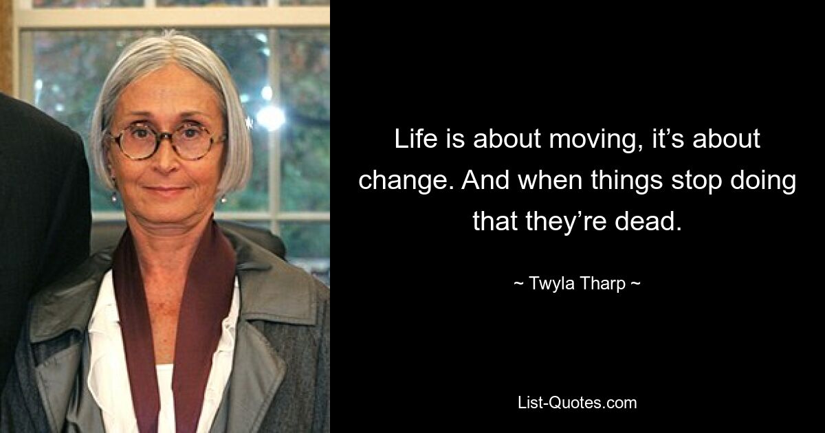 Life is about moving, it’s about change. And when things stop doing that they’re dead. — © Twyla Tharp