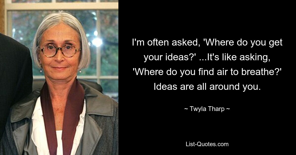 I'm often asked, 'Where do you get your ideas?' ...It's like asking, 'Where do you find air to breathe?' Ideas are all around you. — © Twyla Tharp